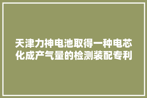 天津力神电池取得一种电芯化成产气量的检测装配专利对电芯的化成产气量进行快捷有效的检测评价