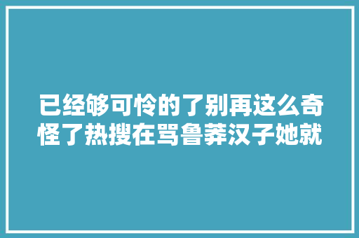 已经够可怜的了别再这么奇怪了热搜在骂鲁莽汉子她就是甩不