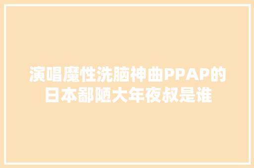 演唱魔性洗脑神曲PPAP的日本鄙陋大年夜叔是谁