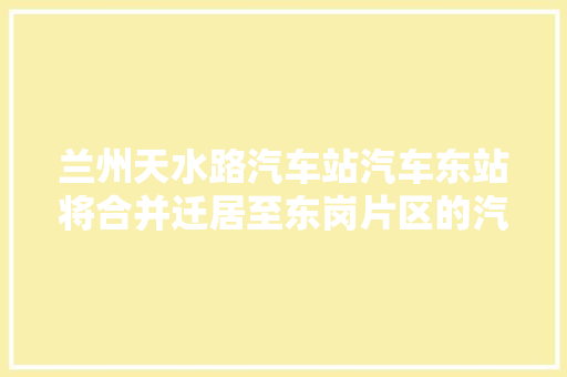 兰州天水路汽车站汽车东站将合并迁居至东岗片区的汽车新东站