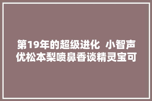 第19年的超级进化  小智声优松本梨喷鼻香谈精灵宝可梦 XYu0026Z 波尔凯尼恩与机巧的玛机雅娜