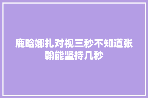 鹿晗娜扎对视三秒不知道张翰能坚持几秒