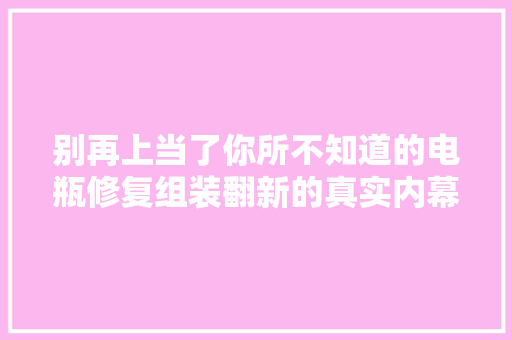 别再上当了你所不知道的电瓶修复组装翻新的真实内幕