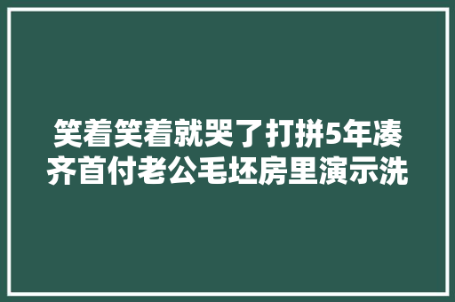 笑着笑着就哭了打拼5年凑齐首付老公毛坯房里演示洗澡逗哭妻子
