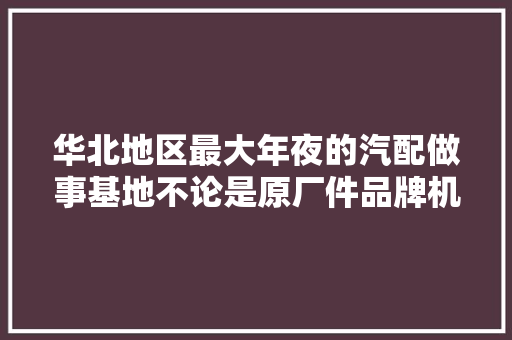华北地区最大年夜的汽配做事基地不论是原厂件品牌机件拆