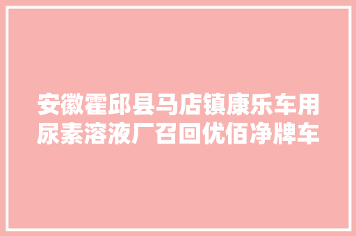 安徽霍邱县马店镇康乐车用尿素溶液厂召回优佰净牌车用尿素溶液