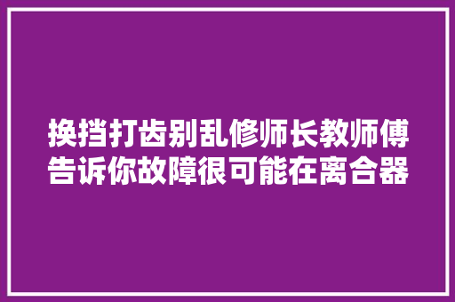 换挡打齿别乱修师长教师傅告诉你故障很可能在离合器总泵上