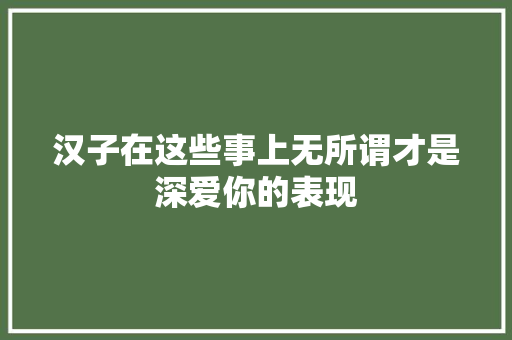 汉子在这些事上无所谓才是深爱你的表现