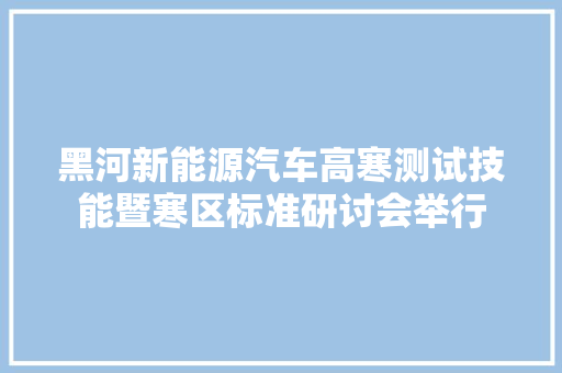 黑河新能源汽车高寒测试技能暨寒区标准研讨会举行