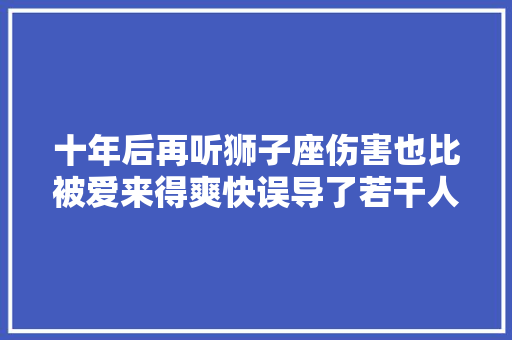 十年后再听狮子座伤害也比被爱来得爽快误导了若干人