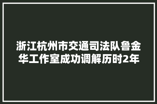 浙江杭州市交通司法队鲁金华工作室成功调解历时2年物流轇轕案