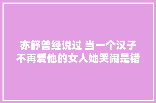 亦舒曾经说过 当一个汉子不再爱他的女人她哭闹是错