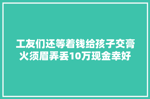 工友们还等着钱给孩子交膏火须眉弄丢10万现金幸好