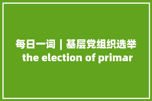 每日一词∣基层党组织选举 the election of primarylevel Party organizations