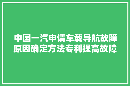 中国一汽申请车载导航故障原因确定方法专利提高故障原因确定的效率缩短故障确定时间