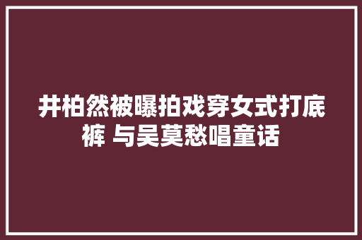 井柏然被曝拍戏穿女式打底裤 与吴莫愁唱童话