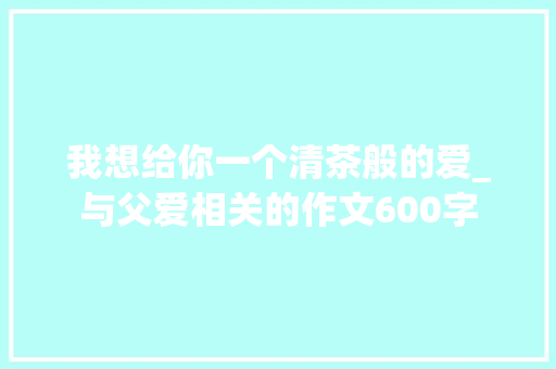 我想给你一个清茶般的爱_与父爱相关的作文600字