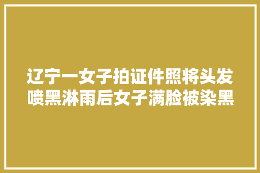 辽宁一女子拍证件照将头发喷黑淋雨后女子满脸被染黑终局笑喷