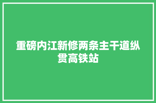 重磅内江新修两条主干道纵贯高铁站