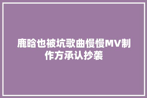 鹿晗也被坑歌曲慢慢MV制作方承认抄袭