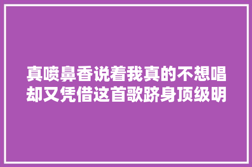 真喷鼻香说着我真的不想唱却又凭借这首歌跻身顶级明星