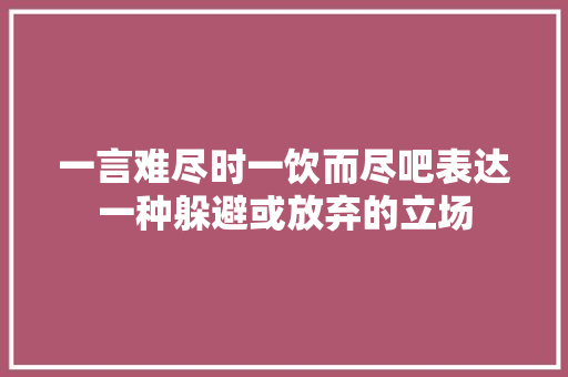 一言难尽时一饮而尽吧表达一种躲避或放弃的立场