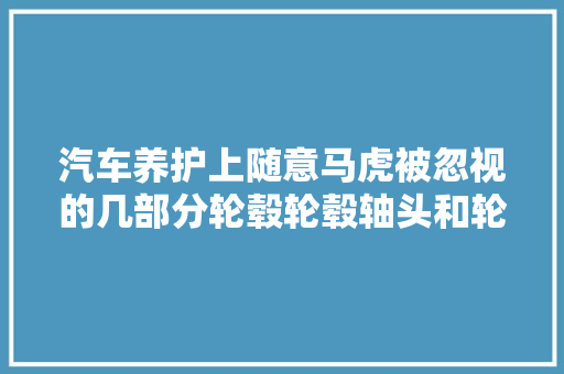 汽车养护上随意马虎被忽视的几部分轮毂轮毂轴头和轮胎的养护