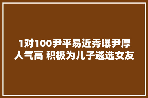 1对100尹平易近秀曝尹厚人气高 积极为儿子遴选女友