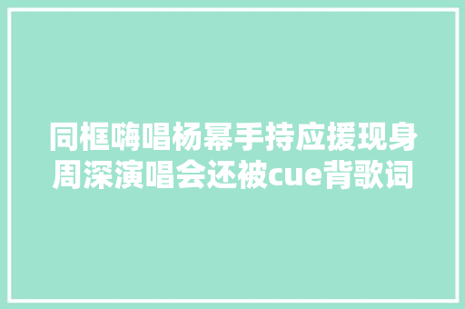 同框嗨唱杨幂手持应援现身周深演唱会还被cue背歌词