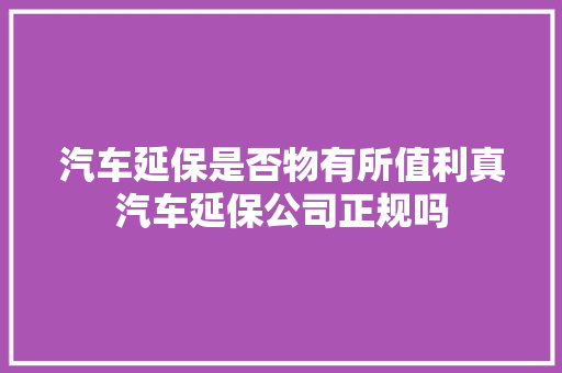 汽车延保是否物有所值利真汽车延保公司正规吗