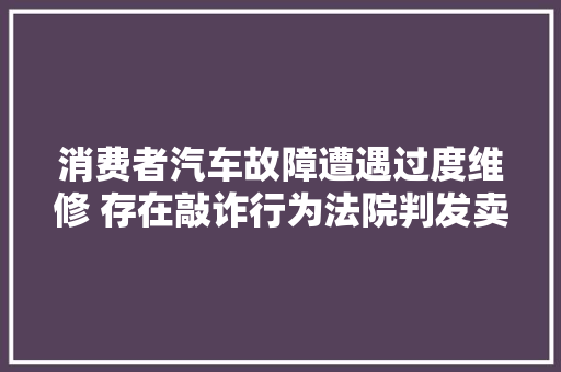 消费者汽车故障遭遇过度维修 存在敲诈行为法院判发卖公司3倍赔偿