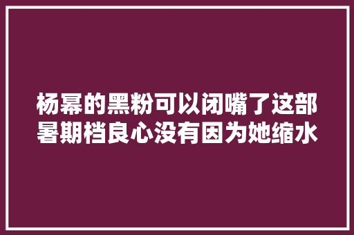 杨幂的黑粉可以闭嘴了这部暑期档良心没有因为她缩水