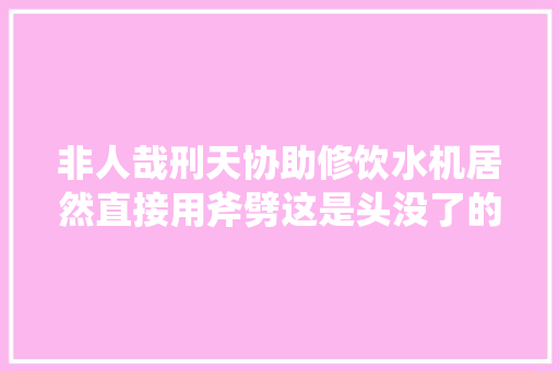 非人哉刑天协助修饮水机居然直接用斧劈这是头没了的后遗症么