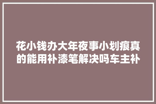 花小钱办大年夜事小划痕真的能用补漆笔解决吗车主补完就后悔了 汽车知识