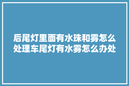 后尾灯里面有水珠和雾怎么处理车尾灯有水雾怎么办处理