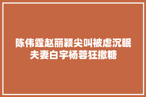陈伟霆赵丽颖尖叫被虐沉眠夫妻白宇杨蓉狂撒糖