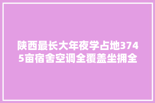 陕西最长大年夜学占地3745亩宿舍空调全覆盖坐拥全国高校独一的汽车试验场