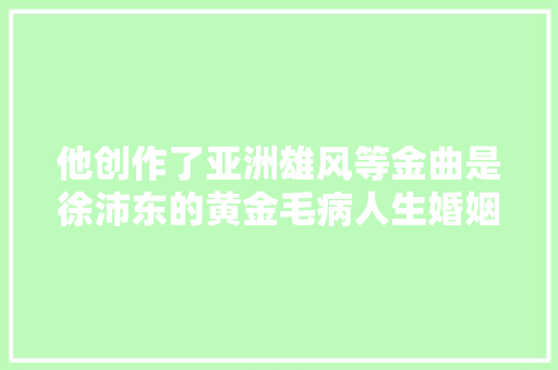 他创作了亚洲雄风等金曲是徐沛东的黄金毛病人生婚姻坎坷