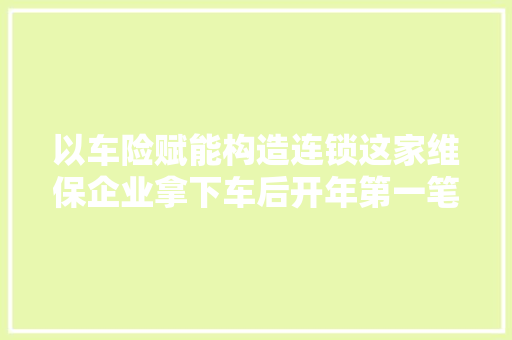 以车险赋能构造连锁这家维保企业拿下车后开年第一笔融资