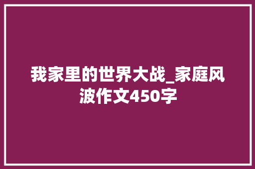 我家里的世界大战_家庭风波作文450字