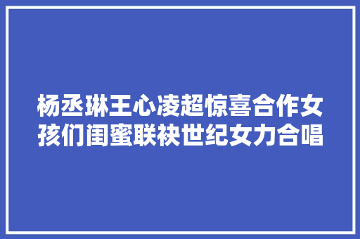 杨丞琳王心凌超惊喜合作女孩们闺蜜联袂世纪女力合唱
