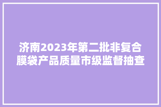济南2023年第二批非复合膜袋产品质量市级监督抽查结果​ 汽车知识