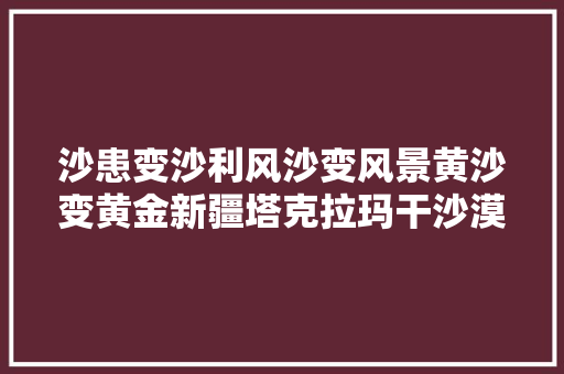 沙患变沙利风沙变风景黄沙变黄金新疆塔克拉玛干沙漠边缘阻击战见闻