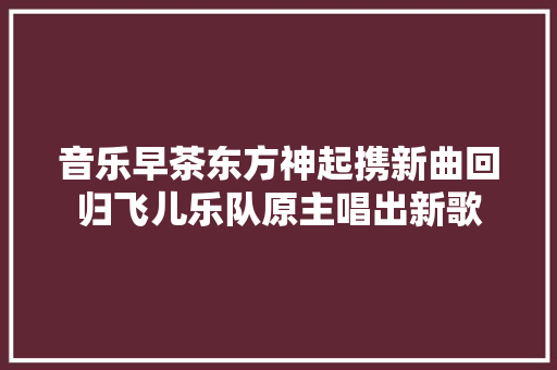 音乐早茶东方神起携新曲回归飞儿乐队原主唱出新歌