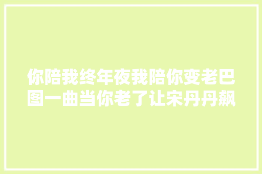 你陪我终年夜我陪你变老巴图一曲当你老了让宋丹丹飙泪