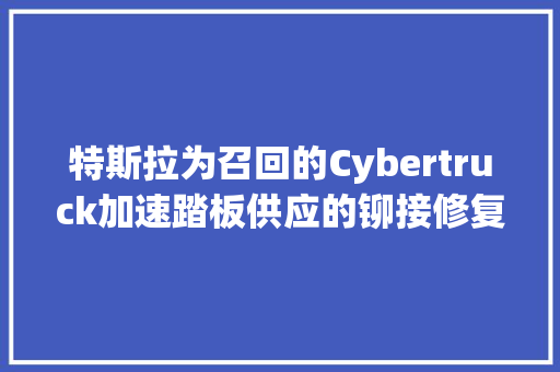 特斯拉为召回的Cybertruck加速踏板供应的铆接修复筹划细节展示