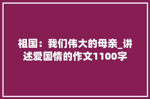 祖国：我们伟大的母亲_讲述爱国情的作文1100字