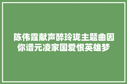 陈伟霆献声醉玲珑主题曲因你谱元凌家国爱恨英雄梦