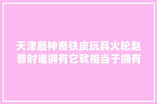 天津最神奇铁皮玩具火轮赵昔时谁拥有它就相当于拥有了一艘航母