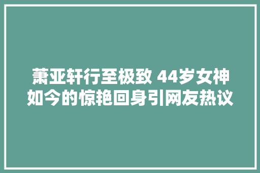 萧亚轩行至极致 44岁女神如今的惊艳回身引网友热议